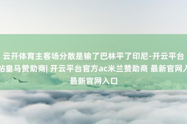 云开体育主客场分散是输了巴林平了印尼-开云平台网站皇马赞助商| 开云平台官方ac米兰赞助商 最新官网入口