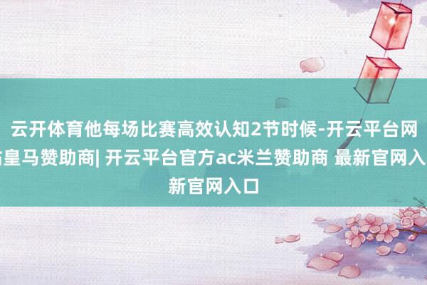 云开体育他每场比赛高效认知2节时候-开云平台网站皇马赞助商| 开云平台官方ac米兰赞助商 最新官网入口