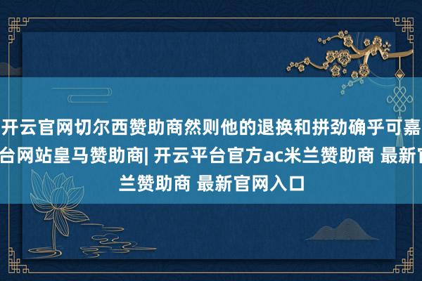 开云官网切尔西赞助商然则他的退换和拼劲确乎可嘉-开云平台网站皇马赞助商| 开云平台官方ac米兰赞助商 最新官网入口