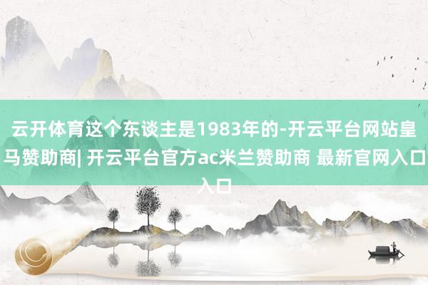 云开体育这个东谈主是1983年的-开云平台网站皇马赞助商| 开云平台官方ac米兰赞助商 最新官网入口