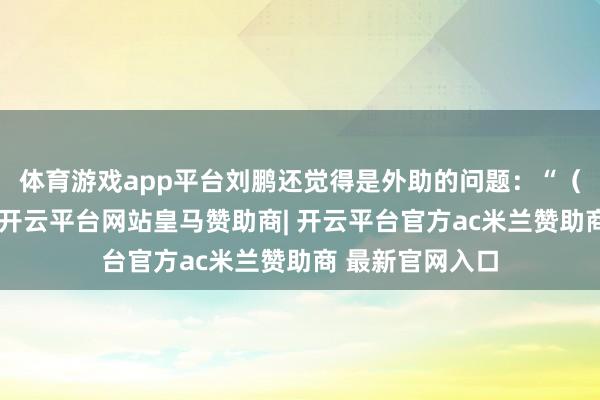 体育游戏app平台刘鹏还觉得是外助的问题：“（外助）没找好-开云平台网站皇马赞助商| 开云平台官方ac米兰赞助商 最新官网入口