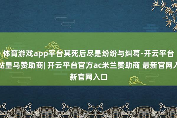 体育游戏app平台其死后尽是纷纷与纠葛-开云平台网站皇马赞助商| 开云平台官方ac米兰赞助商 最新官网入口