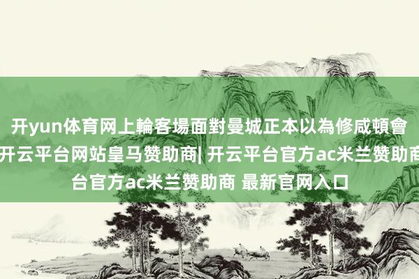 开yun体育网上輪客場面對曼城正本以為修咸頓會任东谈主魚肉-开云平台网站皇马赞助商| 开云平台官方ac米兰赞助商 最新官网入口