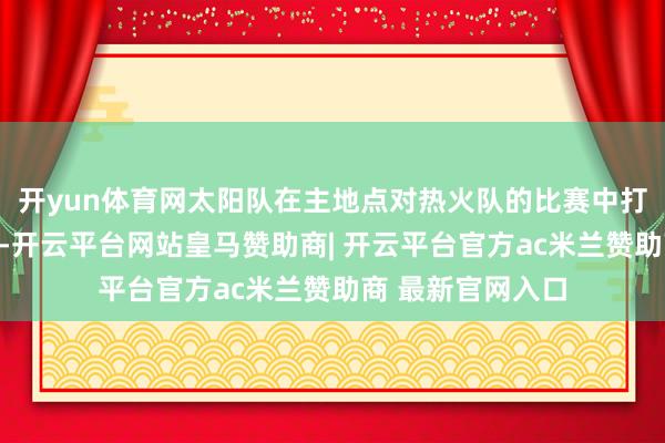 开yun体育网太阳队在主地点对热火队的比赛中打出了可以的景况-开云平台网站皇马赞助商| 开云平台官方ac米兰赞助商 最新官网入口