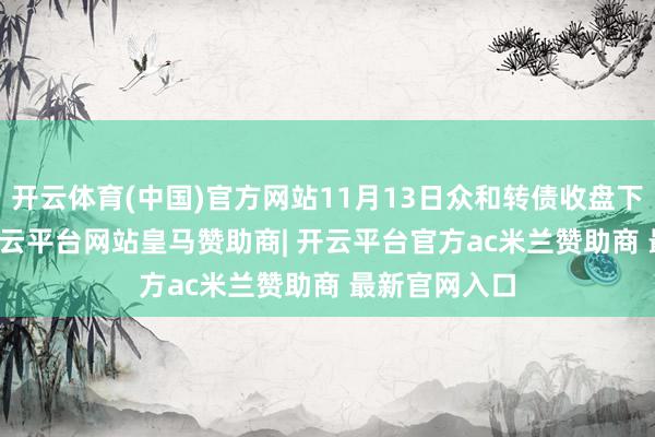 开云体育(中国)官方网站11月13日众和转债收盘下落0.17%-开云平台网站皇马赞助商| 开云平台官方ac米兰赞助商 最新官网入口