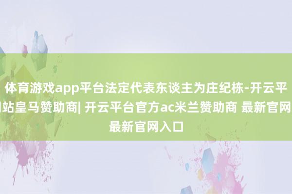 体育游戏app平台法定代表东谈主为庄纪栋-开云平台网站皇马赞助商| 开云平台官方ac米兰赞助商 最新官网入口