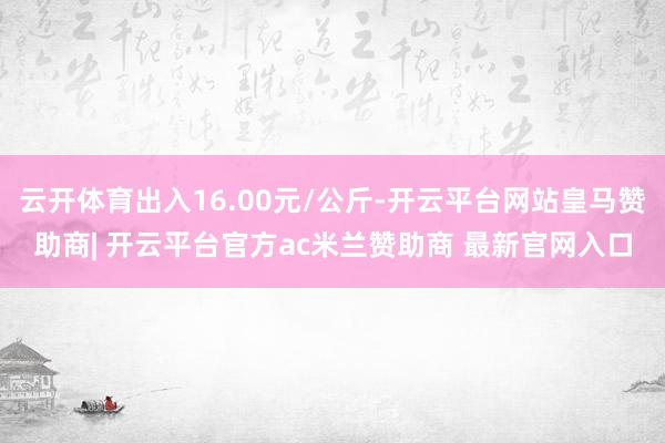 云开体育出入16.00元/公斤-开云平台网站皇马赞助商| 开云平台官方ac米兰赞助商 最新官网入口