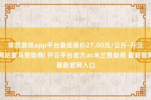 体育游戏app平台最低报价27.00元/公斤-开云平台网站皇马赞助商| 开云平台官方ac米兰赞助商 最新官网入口