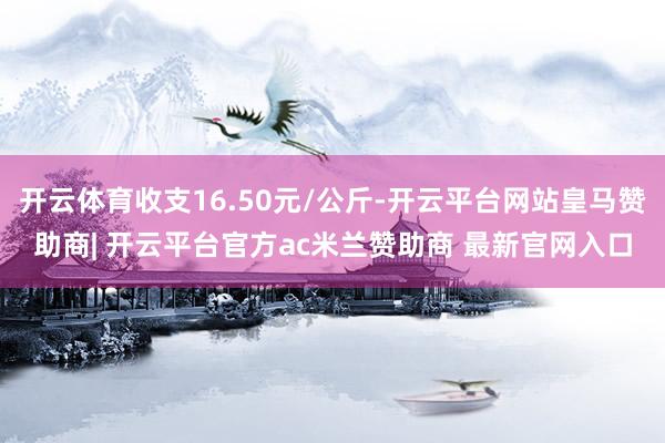 开云体育收支16.50元/公斤-开云平台网站皇马赞助商| 开云平台官方ac米兰赞助商 最新官网入口