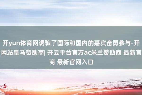 开yun体育网诱骗了国际和国内的嘉宾奋勇参与-开云平台网站皇马赞助商| 开云平台官方ac米兰赞助商 最新官网入口