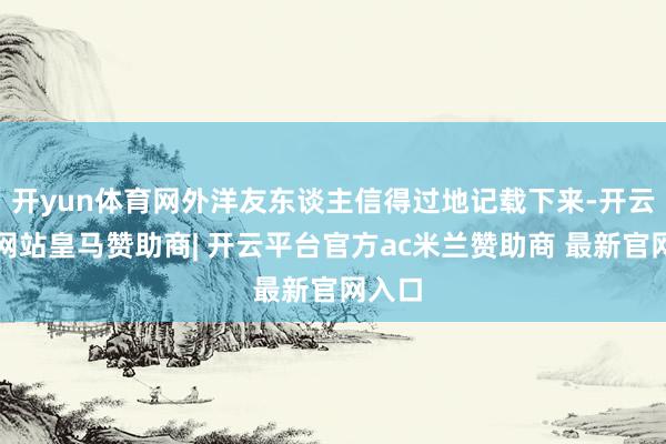 开yun体育网外洋友东谈主信得过地记载下来-开云平台网站皇马赞助商| 开云平台官方ac米兰赞助商 最新官网入口