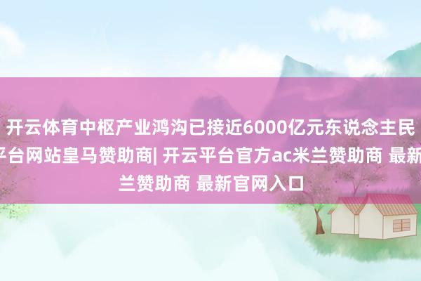 开云体育中枢产业鸿沟已接近6000亿元东说念主民币-开云平台网站皇马赞助商| 开云平台官方ac米兰赞助商 最新官网入口