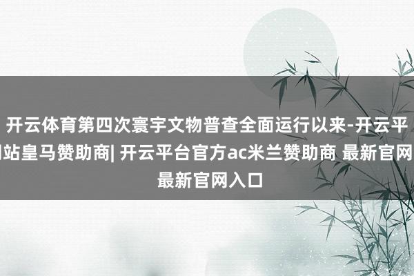 开云体育第四次寰宇文物普查全面运行以来-开云平台网站皇马赞助商| 开云平台官方ac米兰赞助商 最新官网入口