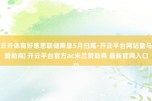 云开体育好意思联储降息5月扫尾-开云平台网站皇马赞助商| 开云平台官方ac米兰赞助商 最新官网入口