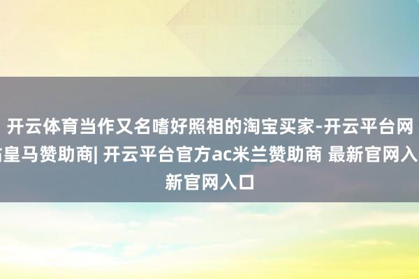 开云体育当作又名嗜好照相的淘宝买家-开云平台网站皇马赞助商| 开云平台官方ac米兰赞助商 最新官网入口