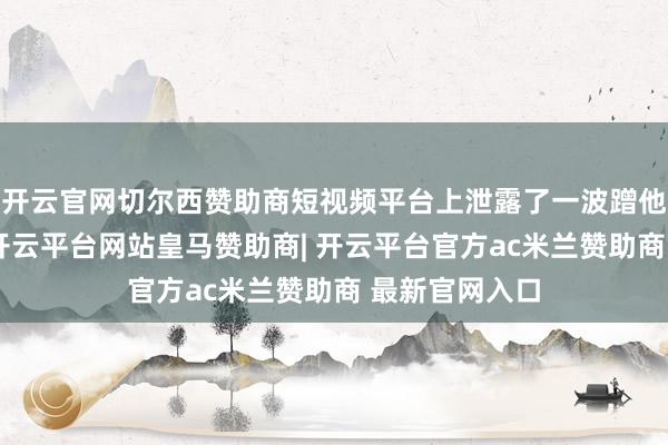 开云官网切尔西赞助商短视频平台上泄露了一波蹭他流量的账号-开云平台网站皇马赞助商| 开云平台官方ac米兰赞助商 最新官网入口