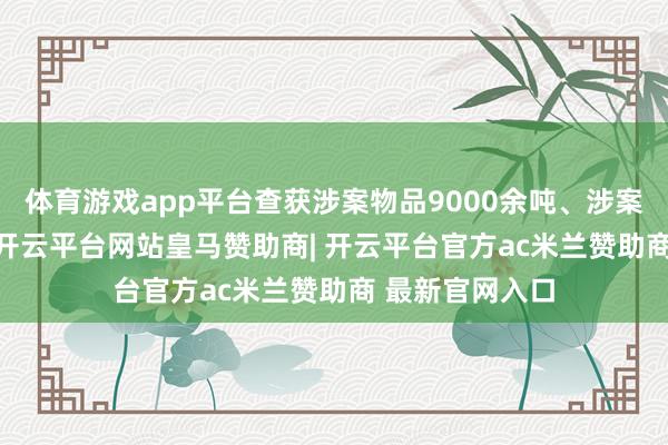 体育游戏app平台查获涉案物品9000余吨、涉案货值9.3亿元-开云平台网站皇马赞助商| 开云平台官方ac米兰赞助商 最新官网入口