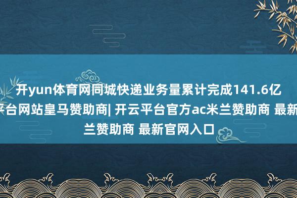 开yun体育网同城快递业务量累计完成141.6亿件-开云平台网站皇马赞助商| 开云平台官方ac米兰赞助商 最新官网入口