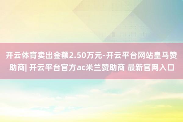 开云体育卖出金额2.50万元-开云平台网站皇马赞助商| 开云平台官方ac米兰赞助商 最新官网入口