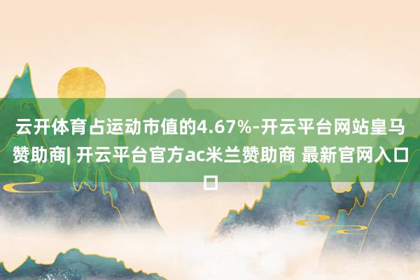 云开体育占运动市值的4.67%-开云平台网站皇马赞助商| 开云平台官方ac米兰赞助商 最新官网入口