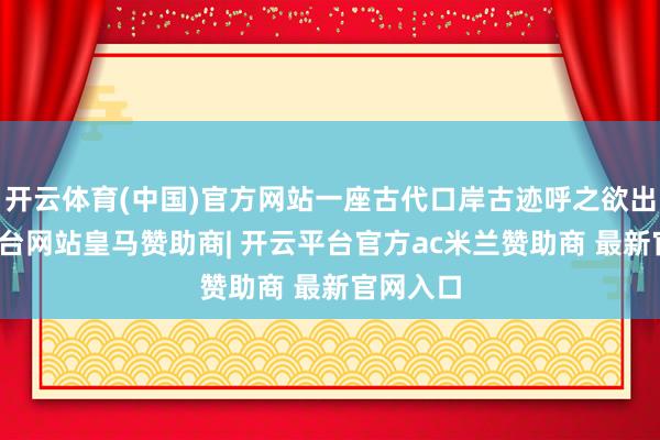 开云体育(中国)官方网站一座古代口岸古迹呼之欲出-开云平台网站皇马赞助商| 开云平台官方ac米兰赞助商 最新官网入口