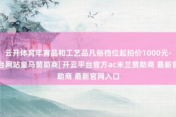 云开体育年宵品和工艺品凡俗档位起拍价1000元-开云平台网站皇马赞助商| 开云平台官方ac米兰赞助商 最新官网入口