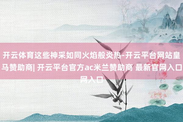 开云体育这些神采如同火焰般炎热-开云平台网站皇马赞助商| 开云平台官方ac米兰赞助商 最新官网入口