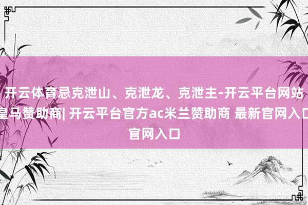 开云体育忌克泄山、克泄龙、克泄主-开云平台网站皇马赞助商| 开云平台官方ac米兰赞助商 最新官网入口