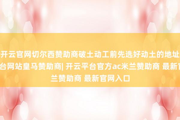 开云官网切尔西赞助商破土动工前先选好动土的地址-开云平台网站皇马赞助商| 开云平台官方ac米兰赞助商 最新官网入口