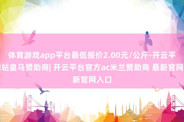 体育游戏app平台最低报价2.00元/公斤-开云平台网站皇马赞助商| 开云平台官方ac米兰赞助商 最新官网入口