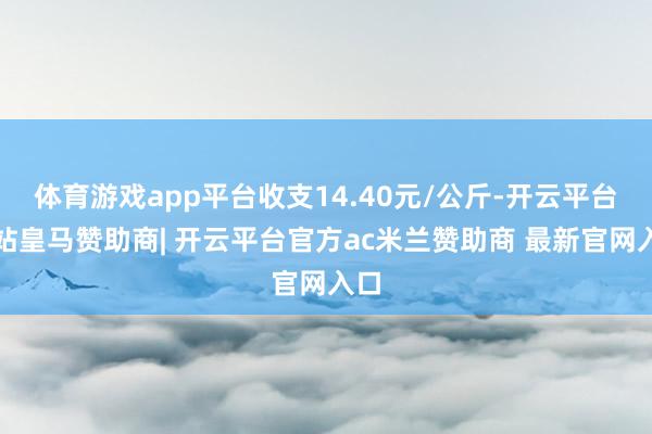 体育游戏app平台收支14.40元/公斤-开云平台网站皇马赞助商| 开云平台官方ac米兰赞助商 最新官网入口