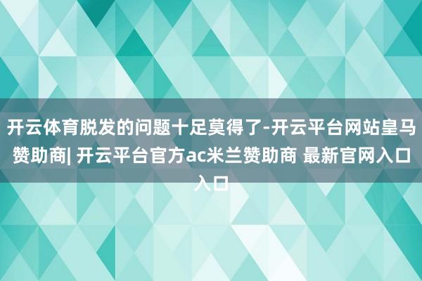 开云体育脱发的问题十足莫得了-开云平台网站皇马赞助商| 开云平台官方ac米兰赞助商 最新官网入口