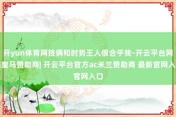 开yun体育网技俩和时势王人很合乎我-开云平台网站皇马赞助商| 开云平台官方ac米兰赞助商 最新官网入口