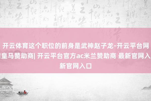 开云体育这个职位的前身是武神赵子龙-开云平台网站皇马赞助商| 开云平台官方ac米兰赞助商 最新官网入口