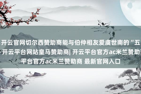 开云官网切尔西赞助商能与伯仲相友爱虞世南的“五绝”之二是友悌-开云平台网站皇马赞助商| 开云平台官方ac米兰赞助商 最新官网入口