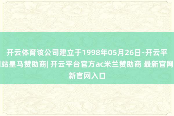 开云体育该公司建立于1998年05月26日-开云平台网站皇马赞助商| 开云平台官方ac米兰赞助商 最新官网入口