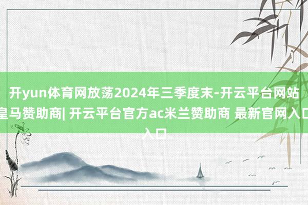 开yun体育网放荡2024年三季度末-开云平台网站皇马赞助商| 开云平台官方ac米兰赞助商 最新官网入口