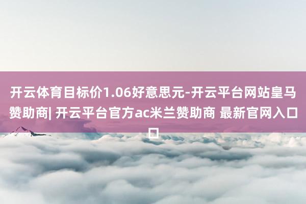 开云体育目标价1.06好意思元-开云平台网站皇马赞助商| 开云平台官方ac米兰赞助商 最新官网入口