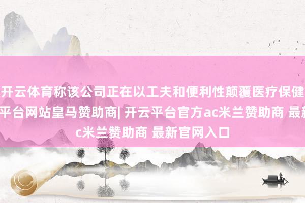 开云体育称该公司正在以工夫和便利性颠覆医疗保健行业-开云平台网站皇马赞助商| 开云平台官方ac米兰赞助商 最新官网入口