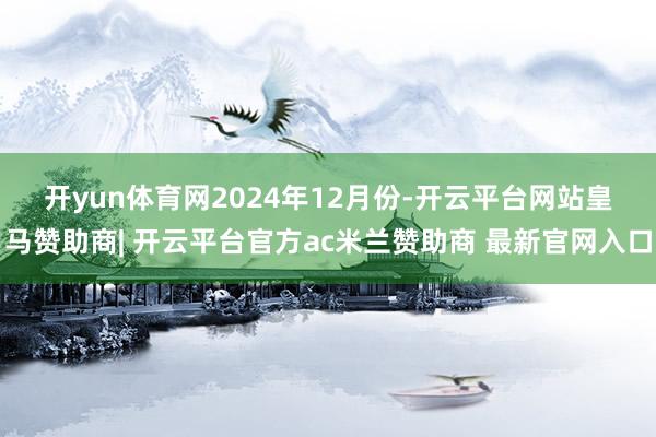 开yun体育网　　2024年12月份-开云平台网站皇马赞助商| 开云平台官方ac米兰赞助商 最新官网入口