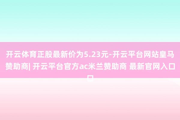 开云体育正股最新价为5.23元-开云平台网站皇马赞助商| 开云平台官方ac米兰赞助商 最新官网入口