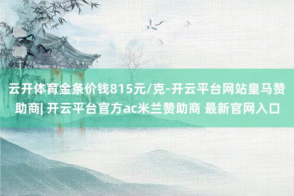 云开体育金条价钱815元/克-开云平台网站皇马赞助商| 开云平台官方ac米兰赞助商 最新官网入口