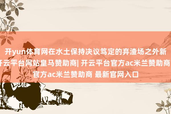 开yun体育网在水土保持决议笃定的弃渣场之外新设弃渣场的-开云平台网站皇马赞助商| 开云平台官方ac米兰赞助商 最新官网入口