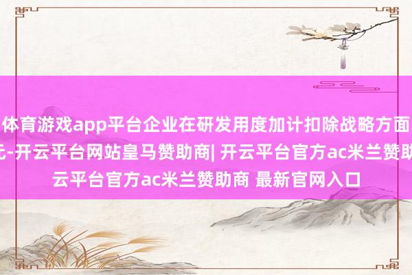 体育游戏app平台企业在研发用度加计扣除战略方面就享受到101万元-开云平台网站皇马赞助商| 开云平台官方ac米兰赞助商 最新官网入口