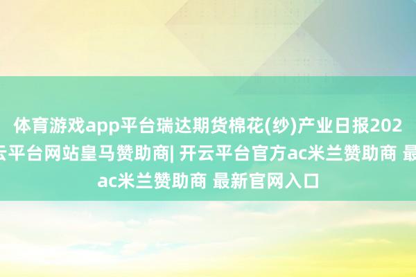 体育游戏app平台瑞达期货棉花(纱)产业日报20250116-开云平台网站皇马赞助商| 开云平台官方ac米兰赞助商 最新官网入口