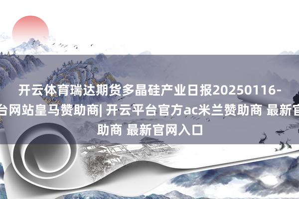 开云体育瑞达期货多晶硅产业日报20250116-开云平台网站皇马赞助商| 开云平台官方ac米兰赞助商 最新官网入口