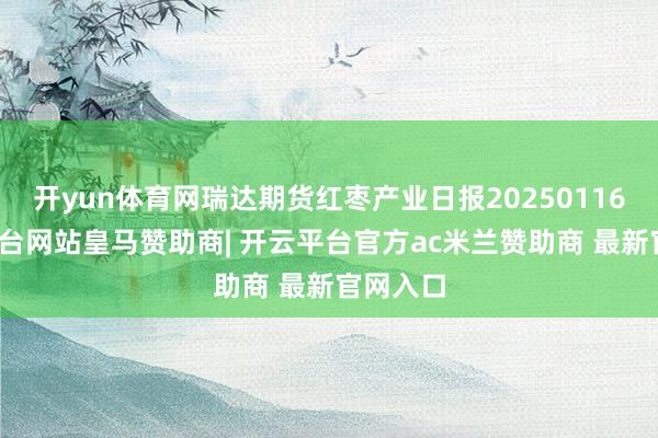 开yun体育网瑞达期货红枣产业日报20250116-开云平台网站皇马赞助商| 开云平台官方ac米兰赞助商 最新官网入口