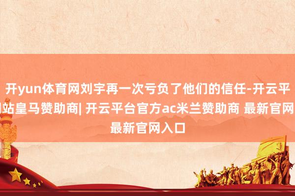 开yun体育网刘宇再一次亏负了他们的信任-开云平台网站皇马赞助商| 开云平台官方ac米兰赞助商 最新官网入口