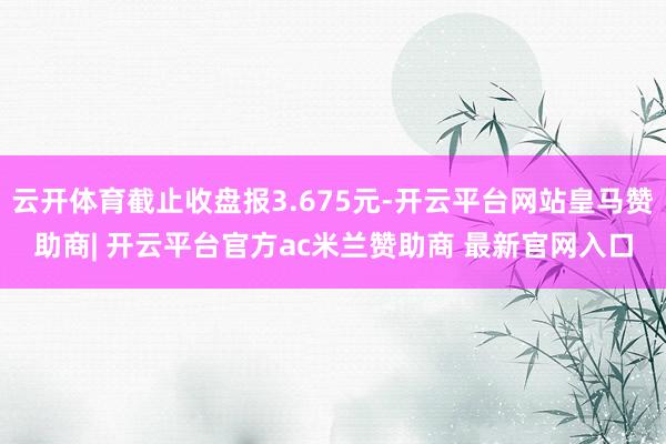 云开体育截止收盘报3.675元-开云平台网站皇马赞助商| 开云平台官方ac米兰赞助商 最新官网入口