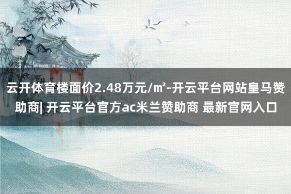 云开体育楼面价2.48万元/㎡-开云平台网站皇马赞助商| 开云平台官方ac米兰赞助商 最新官网入口